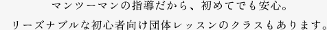 マンツーマンの指導だから、初めてでも安心。リーズナブルな初心者向け団体レッスンのクラスもあります。
