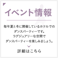 イベント情報 毎年夏と冬に開催しているホテルでのダンスパーティーです。ラグジュアリーな空間でダンスパーティーを楽しみましょう。詳細はこちら